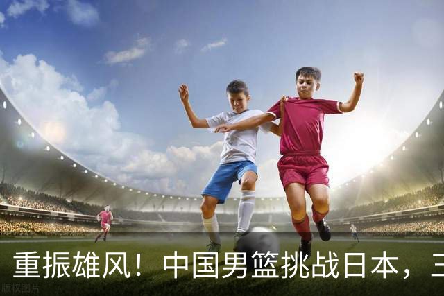 重振雄风！中国男篮挑战日本，三人关键在握